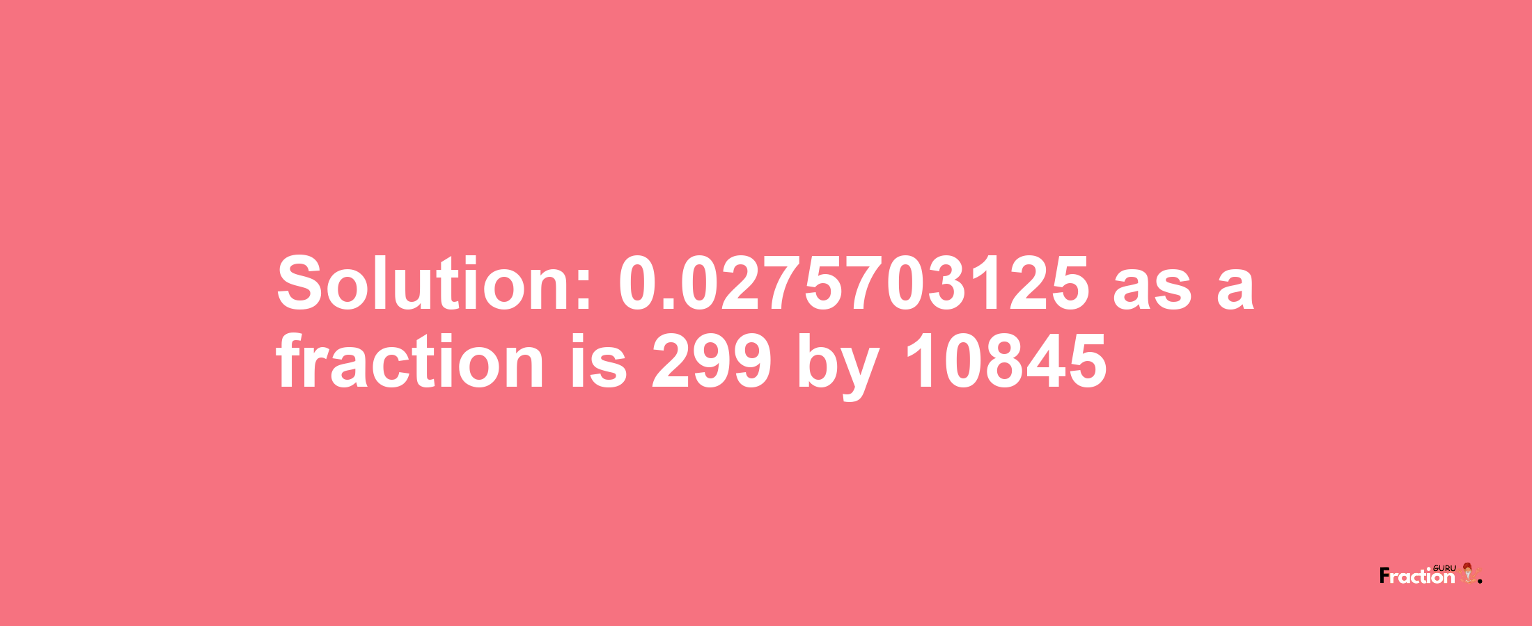 Solution:0.0275703125 as a fraction is 299/10845